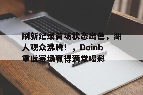 九游体育下载刷新纪录首场状态出色,湖人观众沸腾!,Doinb重返赛场赢得满堂喝彩(异象回声预约官网)